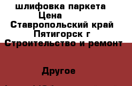 шлифовка паркета › Цена ­ 200 - Ставропольский край, Пятигорск г. Строительство и ремонт » Другое   